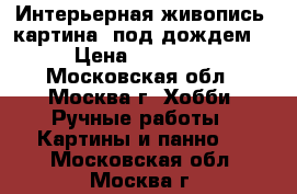 Интерьерная живопись! картина “под дождем“ › Цена ­ 19 000 - Московская обл., Москва г. Хобби. Ручные работы » Картины и панно   . Московская обл.,Москва г.